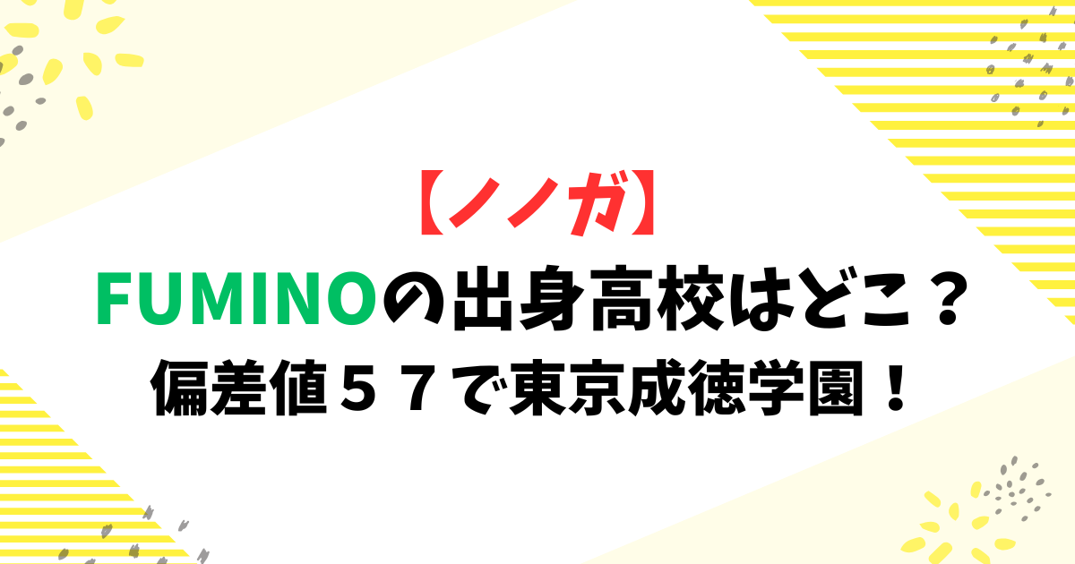 【ノノガ】FUMINO(フミノ)の出身高校はどこ？偏差値５７で東京成徳学園！