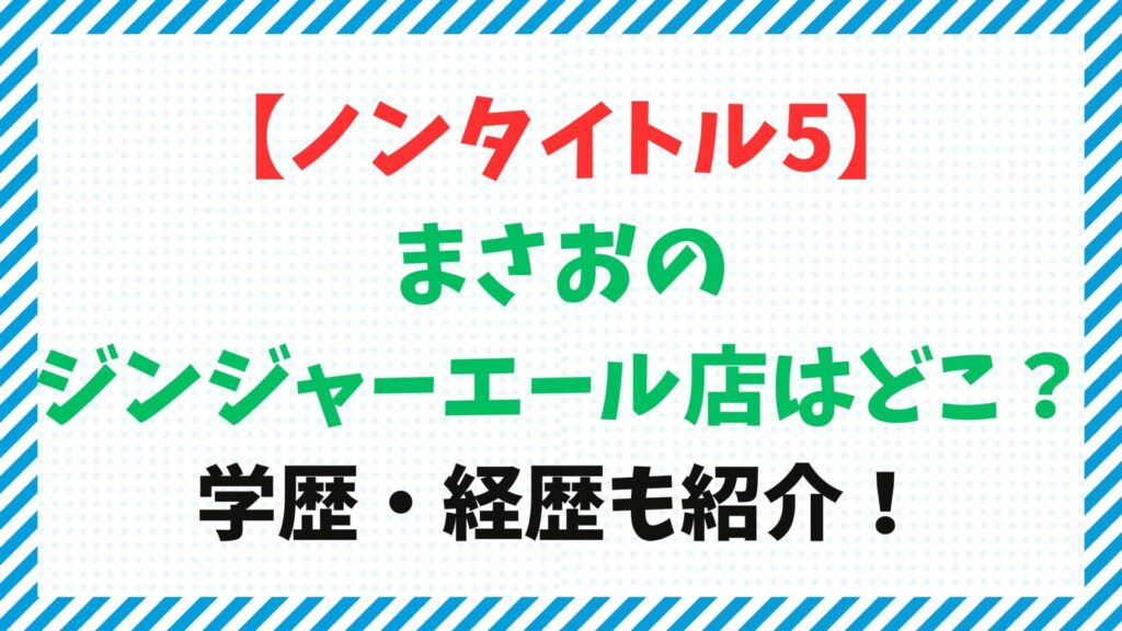 【ノンタイトル5】まさおのジンジャーエール店はどこ？学歴・経歴も紹介！