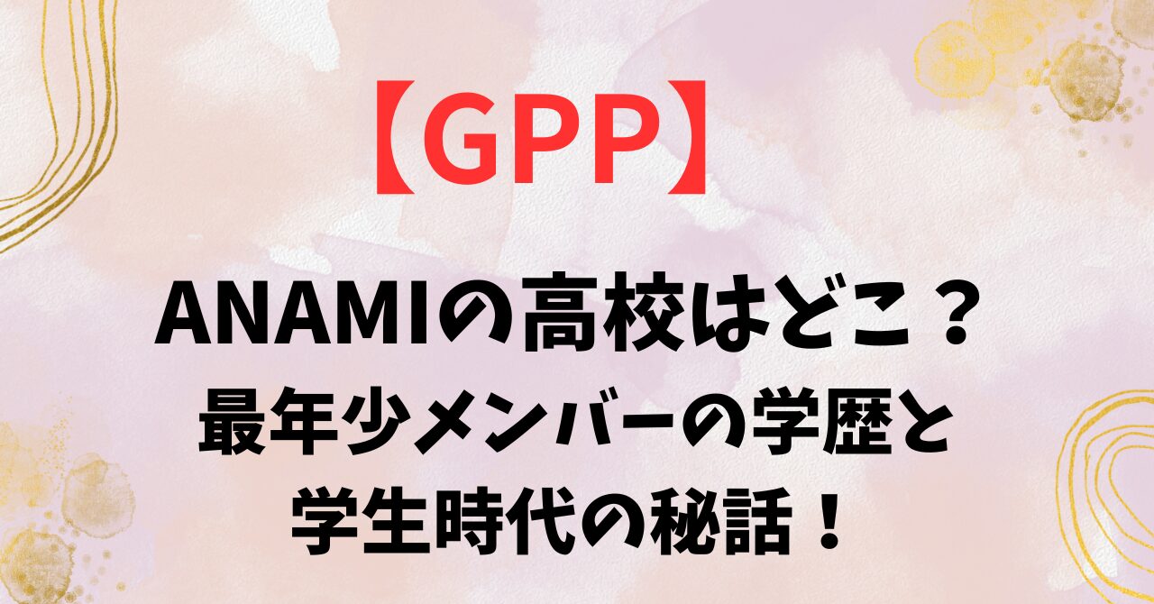 【GPP 】ANAMIの高校はどこ？最年少メンバーの学歴と学生時代の秘話！